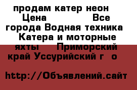 продам катер неон  › Цена ­ 550 000 - Все города Водная техника » Катера и моторные яхты   . Приморский край,Уссурийский г. о. 